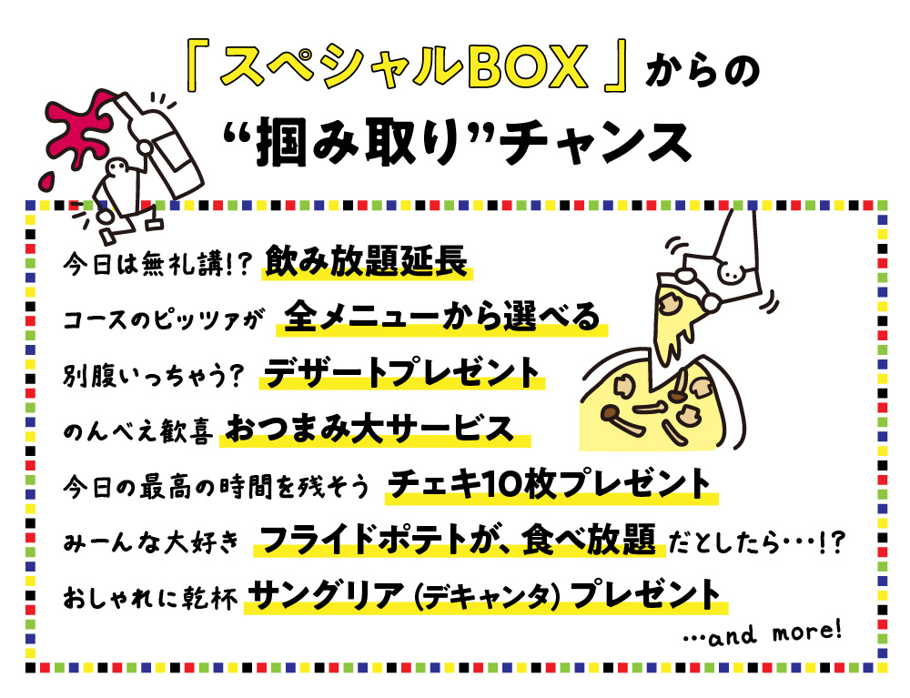忘年会の早割特典！／今日は無礼講！？ 飲み放題延長／コースのピッツァが 全メニューから選べる／別腹いっちゃう？ デザートプレゼント／のんべえ歓喜 おつまみ大サービス／今日の最高の時間を残そう チェキ10枚プレゼント／みーんな大好き フライドポテトが、食べ放題 だとしたら･･･！？／おしゃれに乾杯 サングリア（デキャンタ）プレゼント and more!何が当たるかお楽しみ抽選会